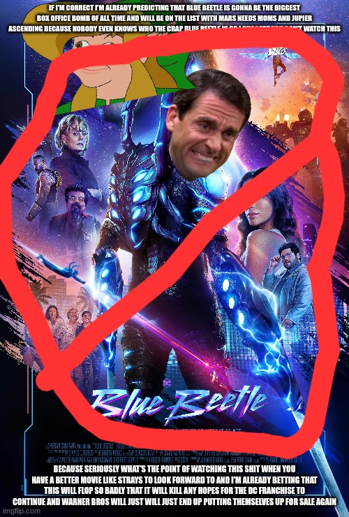 please don't go see shit beetle | IF I'M CORRECT I'M ALREADY PREDICTING THAT BLUE BEETLE IS GONNA BE THE BIGGEST BOX OFFICE BOMB OF ALL TIME AND WILL BE ON THE LIST WITH MARS NEEDS MOMS AND JUPIER ASCENDING BECAUSE NOBODY EVEN KNOWS WHO THE CRAP BLUE BEETLE IS SO I SUGGEST YOU DON'T WATCH THIS; BECAUSE SERIOUSLY WHAT'S THE POINT OF WATCHING THIS SHIT WHEN YOU HAVE A BETTER MOVIE LIKE STRAYS TO LOOK FORWARD TO AND I'M ALREADY BETTING THAT THIS WILL FLOP SO BADLY THAT IT WILL KILL ANY HOPES FOR THE DC FRANCHISE TO CONTINUE AND WARNER BROS WILL JUST WILL JUST END UP PUTTING THEMSELVES UP FOR SALE AGAIN | image tagged in box office flop,prediction,warner bros discovery | made w/ Imgflip meme maker