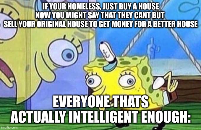 Timeless Endless | IF YOUR HOMELESS, JUST BUY A HOUSE
NOW YOU MIGHT SAY THAT THEY CANT BUT 
SELL YOUR ORIGINAL HOUSE TO GET MONEY FOR A BETTER HOUSE; EVERYONE THATS ACTUALLY INTELLIGENT ENOUGH: | image tagged in mocking spongebob | made w/ Imgflip meme maker