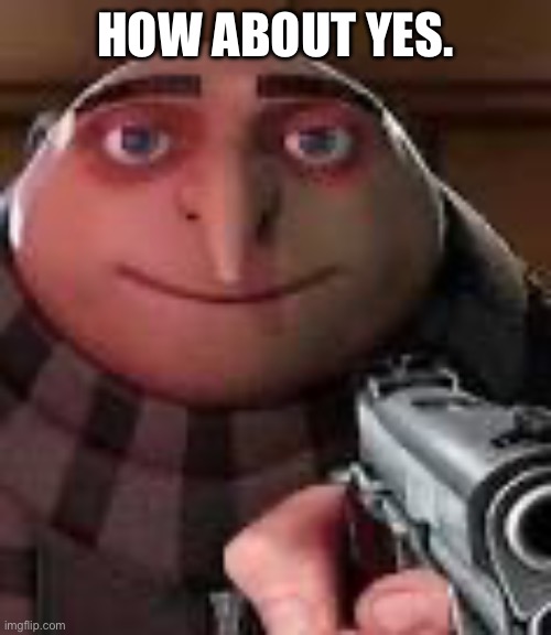 Gru with Gun | HOW ABOUT YES. | image tagged in gru with gun | made w/ Imgflip meme maker