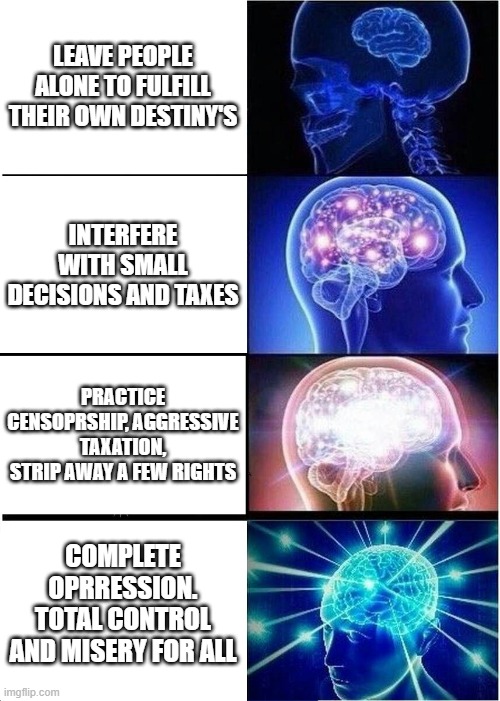 Expanding Brain | LEAVE PEOPLE ALONE TO FULFILL THEIR OWN DESTINY'S; INTERFERE WITH SMALL DECISIONS AND TAXES; PRACTICE CENSOPRSHIP, AGGRESSIVE TAXATION, STRIP AWAY A FEW RIGHTS; COMPLETE OPRRESSION. TOTAL CONTROL AND MISERY FOR ALL | image tagged in memes,expanding brain,politics,biden administration,joe biden,government corruption | made w/ Imgflip meme maker