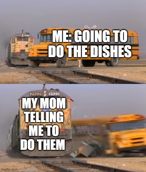 A train hitting a school bus | ME: GOING TO DO THE DISHES; MY MOM TELLING ME TO DO THEM | image tagged in a train hitting a school bus | made w/ Imgflip meme maker