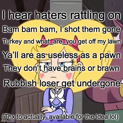 Rhyming with one rhyme | I hear haters rattling on; Bam bam bam, I shot them gone; Turkey and what_are_you get off my lawn; Ya’ll are as useless as a pawn; They don’t have brains or brawn; Rubbish loser get undergone; (Thx to actually_available for the idea lol) | image tagged in star butterfly | made w/ Imgflip meme maker