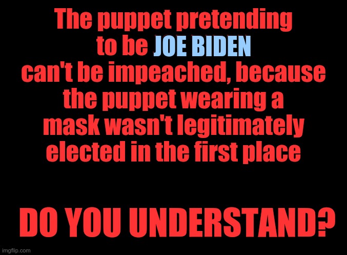HOW BLIND ARE AMERICANS? | The puppet pretending to be JOE BIDEN can't be impeached, because the puppet wearing a mask wasn't legitimately elected in the first place; JOE BIDEN; DO YOU UNDERSTAND? | image tagged in blank black,puppet,joe biden,fake news,election fraud | made w/ Imgflip meme maker