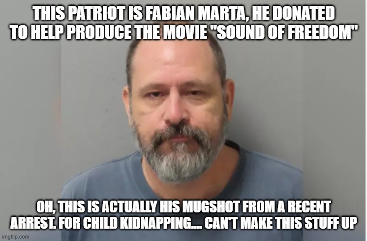 Fabian Marta | THIS PATRIOT IS FABIAN MARTA, HE DONATED TO HELP PRODUCE THE MOVIE "SOUND OF FREEDOM"; OH, THIS IS ACTUALLY HIS MUGSHOT FROM A RECENT ARREST. FOR CHILD KIDNAPPING.... CAN'T MAKE THIS STUFF UP | image tagged in fabian marta | made w/ Imgflip meme maker