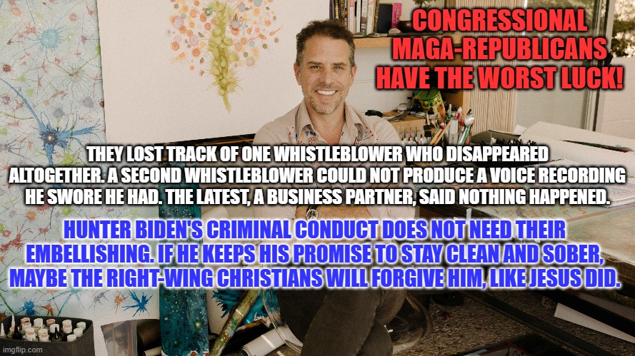 If "In God You Trust," obey his Eighth Commandment. | CONGRESSIONAL MAGA-REPUBLICANS HAVE THE WORST LUCK! THEY LOST TRACK OF ONE WHISTLEBLOWER WHO DISAPPEARED ALTOGETHER. A SECOND WHISTLEBLOWER COULD NOT PRODUCE A VOICE RECORDING HE SWORE HE HAD. THE LATEST, A BUSINESS PARTNER, SAID NOTHING HAPPENED. HUNTER BIDEN'S CRIMINAL CONDUCT DOES NOT NEED THEIR EMBELLISHING. IF HE KEEPS HIS PROMISE TO STAY CLEAN AND SOBER, MAYBE THE RIGHT-WING CHRISTIANS WILL FORGIVE HIM, LIKE JESUS DID. | image tagged in politics | made w/ Imgflip meme maker