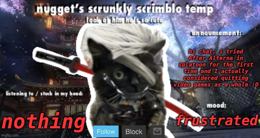 Nugget’s Scrunkly Scrimblo Temp | hi chat, i tried After Alterna in splatoon for the first time and I actually considered quitting video games as a whole :D; nothing; frustrated | image tagged in nugget s scrunkly scrimblo temp | made w/ Imgflip meme maker