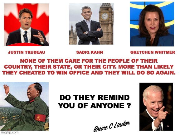 The Wide World of Tyranny | NONE OF THEM CARE FOR THE PEOPLE OF THEIR COUNTRY, THEIR STATE, OR THEIR CITY. MORE THAN LIKELY THEY CHEATED TO WIN OFFICE AND THEY WILL DO SO AGAIN. JUSTIN TRUDEAU                         SADIQ KAHN                      GRETCHEN WHITMER; DO THEY REMIND YOU OF ANYONE ? Bruce C Linder | image tagged in joe biden,gretched whitmer,justin trudeau,sadiq kahn,mao zedong | made w/ Imgflip meme maker