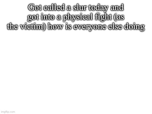 Got called a slur today and got into a physical fight (as the victim) how is everyone else doing | made w/ Imgflip meme maker