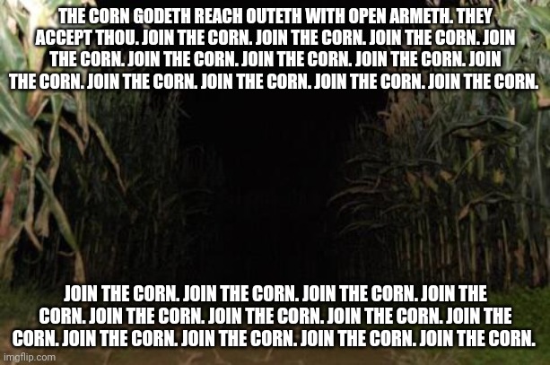 Join the corn. Join the corn. Join the corn. Join the corn. Join the corn. Join the corn. Join the corn. Join the corn. | THE CORN GODETH REACH OUTETH WITH OPEN ARMETH. THEY ACCEPT THOU. JOIN THE CORN. JOIN THE CORN. JOIN THE CORN. JOIN THE CORN. JOIN THE CORN. JOIN THE CORN. JOIN THE CORN. JOIN THE CORN. JOIN THE CORN. JOIN THE CORN. JOIN THE CORN. JOIN THE CORN. JOIN THE CORN. JOIN THE CORN. JOIN THE CORN. JOIN THE CORN. JOIN THE CORN. JOIN THE CORN. JOIN THE CORN. JOIN THE CORN. JOIN THE CORN. JOIN THE CORN. JOIN THE CORN. JOIN THE CORN. | made w/ Imgflip meme maker