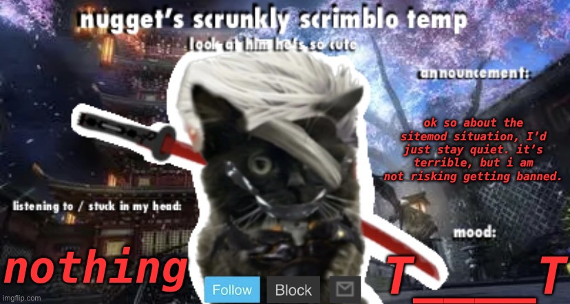 Nugget’s Scrunkly Scrimblo Temp | ok so about the sitemod situation, I’d just stay quiet. it’s terrible, but i am not risking getting banned. nothing; T____T | image tagged in nugget s scrunkly scrimblo temp | made w/ Imgflip meme maker