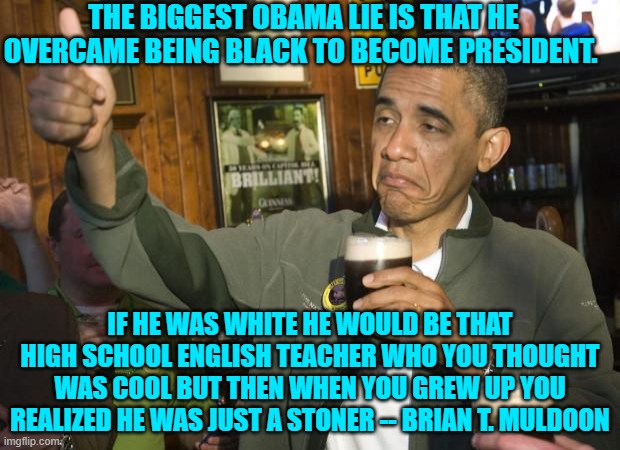 One would have risked being lynched by leftists if this were said during Obama's presidency. | THE BIGGEST OBAMA LIE IS THAT HE OVERCAME BEING BLACK TO BECOME PRESIDENT. IF HE WAS WHITE HE WOULD BE THAT HIGH SCHOOL ENGLISH TEACHER WHO YOU THOUGHT WAS COOL BUT THEN WHEN YOU GREW UP YOU REALIZED HE WAS JUST A STONER -- BRIAN T. MULDOON | image tagged in not bad | made w/ Imgflip meme maker