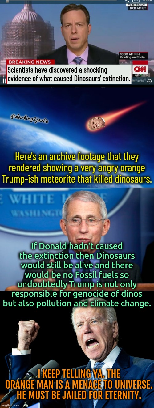 Indict Trump! Dino Lives Mattered! | Scientists have discovered a shocking evidence of what caused Dinosaurs' extinction. @darking2jarlie; Here's an archive footage that they rendered showing a very angry orange Trump-ish meteorite that killed dinosaurs. If Donald hadn't caused the extinction then Dinosaurs would still be alive and there would be no Fossil fuels so undoubtedly Trump is not only responsible for genocide of dinos but also pollution and climate change. I KEEP TELLING YA. THE ORANGE MAN IS A MENACE TO UNIVERSE. HE MUST BE JAILED FOR ETERNITY. | image tagged in dr fauci,joe biden,donald trump,trump,dinosaurs,america | made w/ Imgflip meme maker