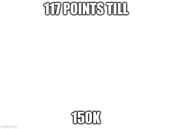 117 POINTS TILL; 150K | image tagged in memes | made w/ Imgflip meme maker