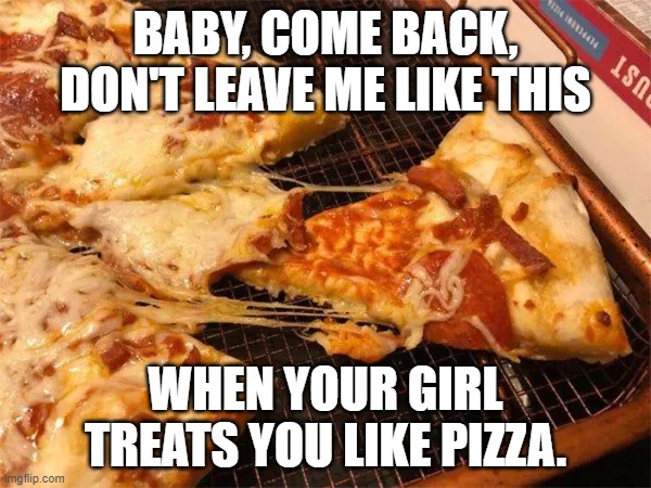 Baby Come Back | BABY, COME BACK, DON'T LEAVE ME LIKE THIS; WHEN YOUR GIRL TREATS YOU LIKE PIZZA. | image tagged in baby come back | made w/ Imgflip meme maker