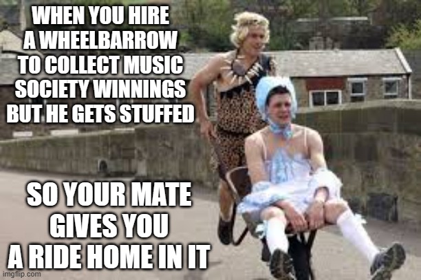 wheelbarrow race | WHEN YOU HIRE A WHEELBARROW TO COLLECT MUSIC SOCIETY WINNINGS BUT HE GETS STUFFED; SO YOUR MATE GIVES YOU A RIDE HOME IN IT | image tagged in wheelbarrow race | made w/ Imgflip meme maker