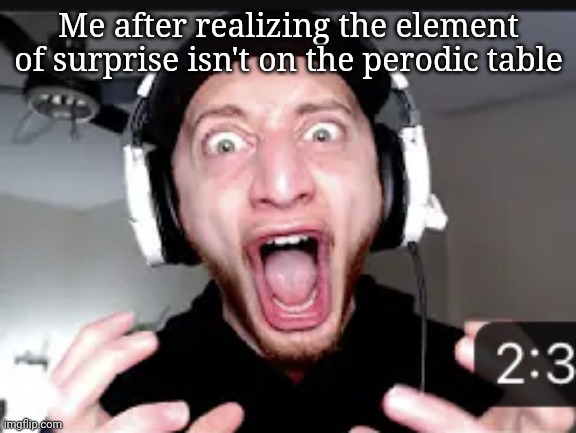 My honest reaction | Me after realizing the element of surprise isn't on the perodic table | image tagged in my honest reaction | made w/ Imgflip meme maker
