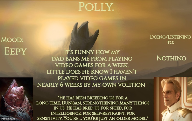 Pollys God Emperor of Dune temp | Nothing; Eepy; It's funny how my dad bans me from playing video games for a week, little does he know I haven't played video games in nearly 6 weeks by my own volition | image tagged in pollys god emperor of dune temp | made w/ Imgflip meme maker