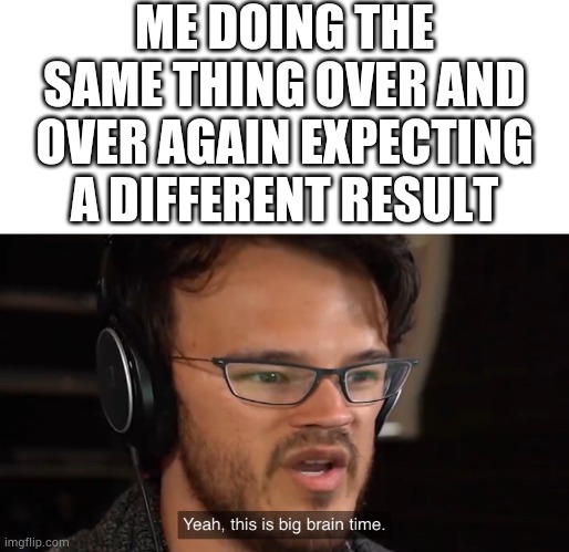 Markiplier Yeah, this is big brain time | ME DOING THE SAME THING OVER AND OVER AGAIN EXPECTING A DIFFERENT RESULT | image tagged in markiplier | made w/ Imgflip meme maker