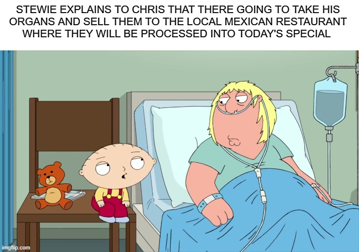 The Secret Ingredients | STEWIE EXPLAINS TO CHRIS THAT THERE GOING TO TAKE HIS
 ORGANS AND SELL THEM TO THE LOCAL MEXICAN RESTAURANT 
WHERE THEY WILL BE PROCESSED INTO TODAY'S SPECIAL | image tagged in family guy,funny,dank memes,stewie griffin,dank | made w/ Imgflip meme maker