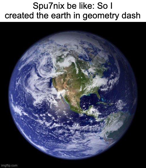 what and how | Spu7nix be like: So I created the earth in geometry dash | image tagged in earth,geometry dash,sputnix,spu7nix | made w/ Imgflip meme maker