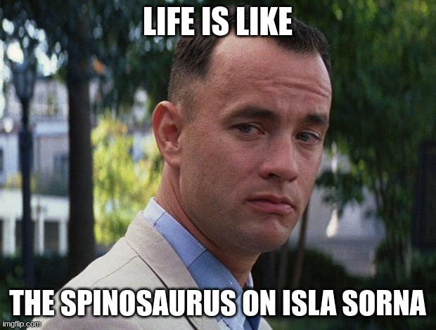 life is like a spinosaur | LIFE IS LIKE; THE SPINOSAURUS ON ISLA SORNA | image tagged in life is like a box of chocolates,jurassic park,spinosaurus,jurassicparkfan102504,jpfan102504 | made w/ Imgflip meme maker