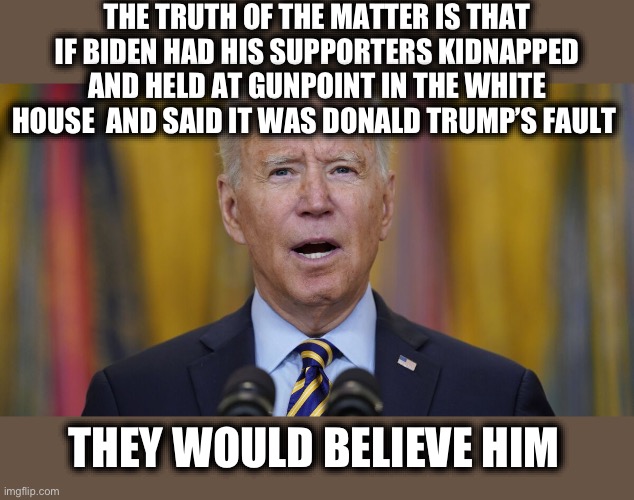 FACT: The left is everything they accuse Trump supporters of and arguing with them is a waste of time. | THE TRUTH OF THE MATTER IS THAT IF BIDEN HAD HIS SUPPORTERS KIDNAPPED AND HELD AT GUNPOINT IN THE WHITE HOUSE  AND SAID IT WAS DONALD TRUMP’S FAULT; THEY WOULD BELIEVE HIM | image tagged in liberal logic,liberal hypocrisy,joe biden,trump supporters,biden,memes | made w/ Imgflip meme maker