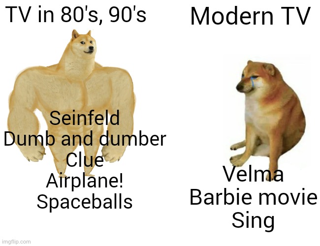 Buff Doge vs. Cheems | TV in 80's, 90's; Modern TV; Seinfeld
Dumb and dumber
Clue
Airplane!
Spaceballs; Velma
Barbie movie
Sing | image tagged in memes,buff doge vs cheems | made w/ Imgflip meme maker