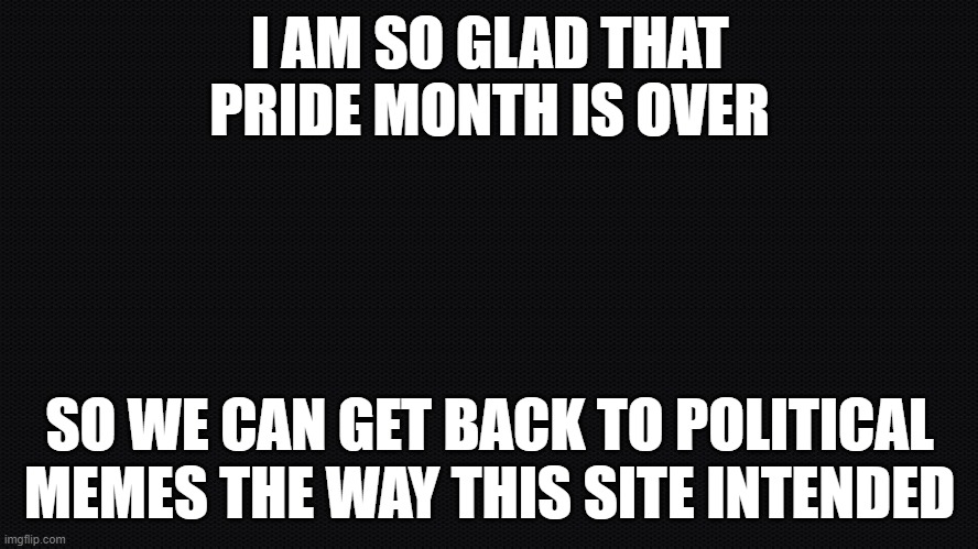 Late pride month realization | I AM SO GLAD THAT
PRIDE MONTH IS OVER; SO WE CAN GET BACK TO POLITICAL
MEMES THE WAY THIS SITE INTENDED | image tagged in negra,gay pride,pride,pride month,lgbtq,lgbt | made w/ Imgflip meme maker