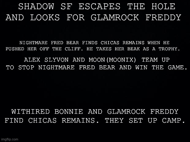 Black background | SHADOW SF ESCAPES THE HOLE AND LOOKS FOR GLAMROCK FREDDY NIGHTMARE FRED BEAR FINDS CHICAS REMAINS WHEN HE PUSHED HER OFF THE CLIFF. HE TAKES | image tagged in black background | made w/ Imgflip meme maker