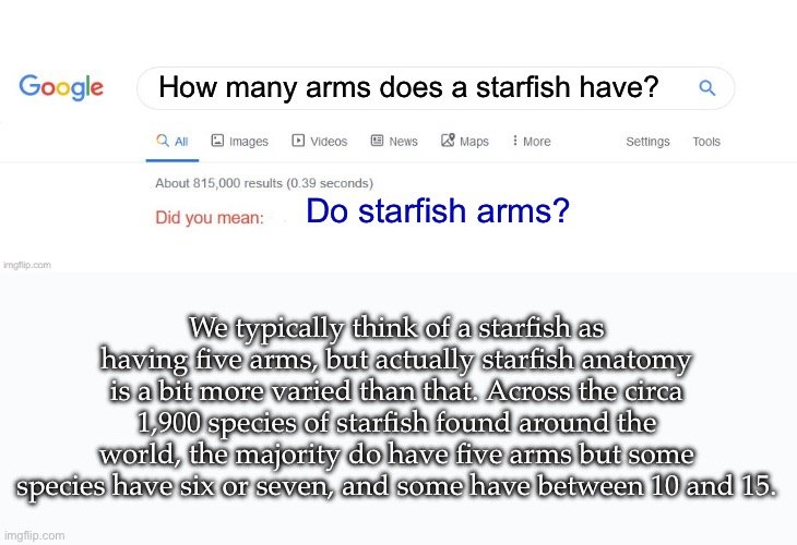Starfish | How many arms does a starfish have? Do starfish arms? We typically think of a starfish as having five arms, but actually starfish anatomy is a bit more varied than that. Across the circa 1,900 species of starfish found around the world, the majority do have five arms but some species have six or seven, and some have between 10 and 15. | image tagged in did you mean | made w/ Imgflip meme maker