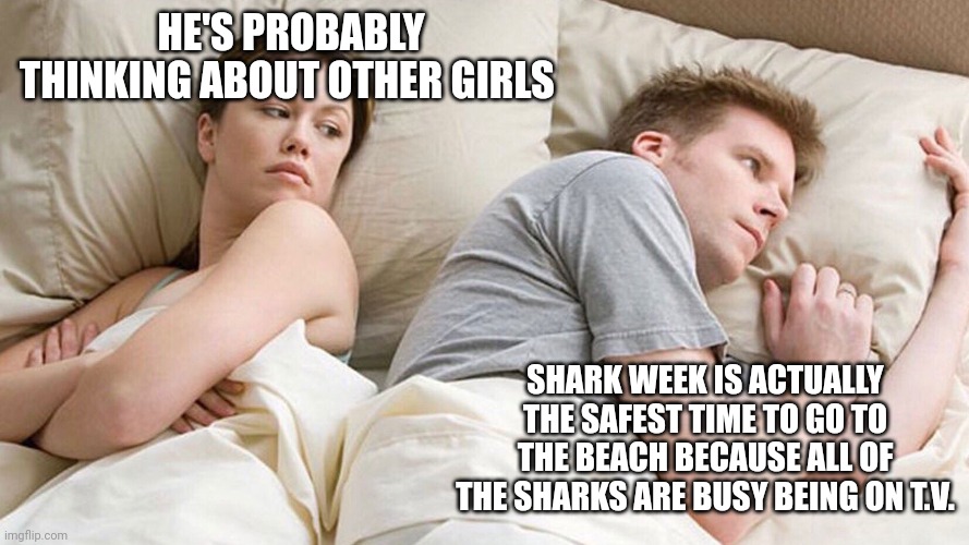 He's probably thinking about girls | HE'S PROBABLY THINKING ABOUT OTHER GIRLS; SHARK WEEK IS ACTUALLY THE SAFEST TIME TO GO TO THE BEACH BECAUSE ALL OF THE SHARKS ARE BUSY BEING ON T.V. | image tagged in he's probably thinking about girls | made w/ Imgflip meme maker