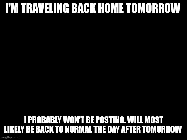 Announcement (not posting memes tomorrow) | I'M TRAVELING BACK HOME TOMORROW; I PROBABLY WON'T BE POSTING. WILL MOST LIKELY BE BACK TO NORMAL THE DAY AFTER TOMORROW | image tagged in announcement | made w/ Imgflip meme maker