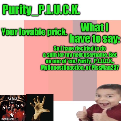 12:00 AM EST | So I have decided to do a spin for my next username. Bet on one of ‘em. Purity_P.L.U.C.K., MyHonestReaction, or PissMan237 | image tagged in purity_p l u c k announcement | made w/ Imgflip meme maker