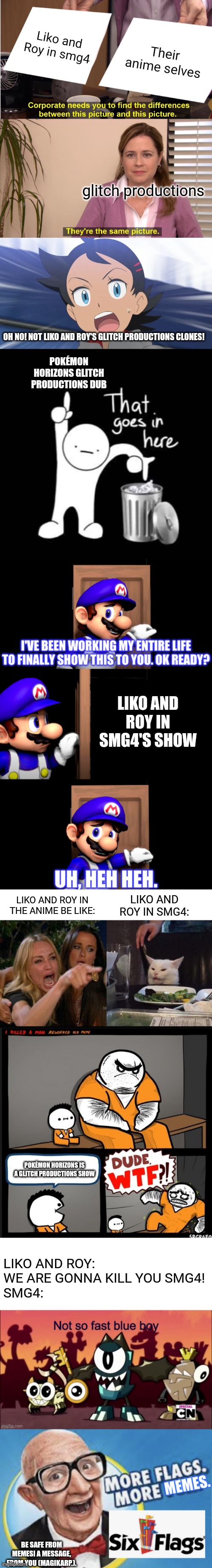 This took WAY too long. Be safe around memes! | Liko and Roy in smg4; Their anime selves; glitch productions; OH NO! NOT LIKO AND ROY'S GLITCH PRODUCTIONS CLONES! POKÉMON HORIZONS GLITCH PRODUCTIONS DUB; LIKO AND ROY IN SMG4'S SHOW; LIKO AND ROY IN SMG4:; LIKO AND ROY IN THE ANIME BE LIKE:; POKÉMON HORIZONS IS A GLITCH PRODUCTIONS SHOW; LIKO AND ROY: WE ARE GONNA KILL YOU SMG4!
SMG4:; BE SAFE FROM MEMES! A MESSAGE, FROM YOU (MAGIKARP.). | image tagged in memes,they're the same picture,goh's reaction to,that goes in here,smg4 door,woman yelling at cat | made w/ Imgflip meme maker