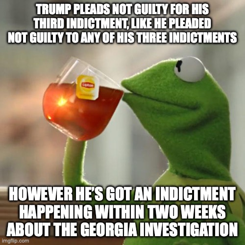 I bet that Trump will eventually plead guilty to all his indictments as he is running out of lawyers | TRUMP PLEADS NOT GUILTY FOR HIS THIRD INDICTMENT, LIKE HE PLEADED NOT GUILTY TO ANY OF HIS THREE INDICTMENTS; HOWEVER HE’S GOT AN INDICTMENT HAPPENING WITHIN TWO WEEKS ABOUT THE GEORGIA INVESTIGATION | image tagged in but that's none of my business,trump,indictment,2020,georgia,guilty | made w/ Imgflip meme maker