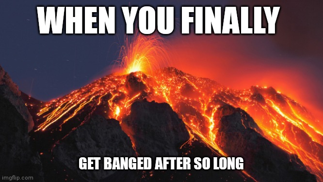 super volcano | WHEN YOU FINALLY; GET BANGED AFTER SO LONG | image tagged in super volcano | made w/ Imgflip meme maker