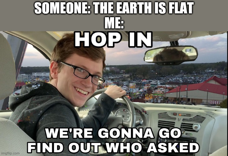 Hop in we're gonna find who asked | SOMEONE: THE EARTH IS FLAT
ME: | image tagged in hop in we're gonna find who asked | made w/ Imgflip meme maker