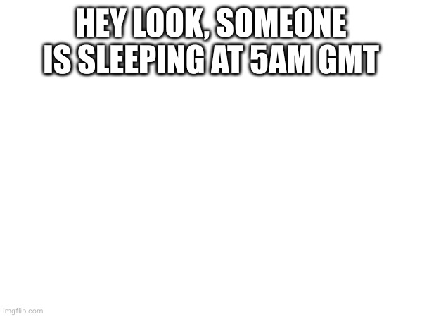 HEY LOOK, SOMEONE IS SLEEPING AT 5AM GMT | made w/ Imgflip meme maker