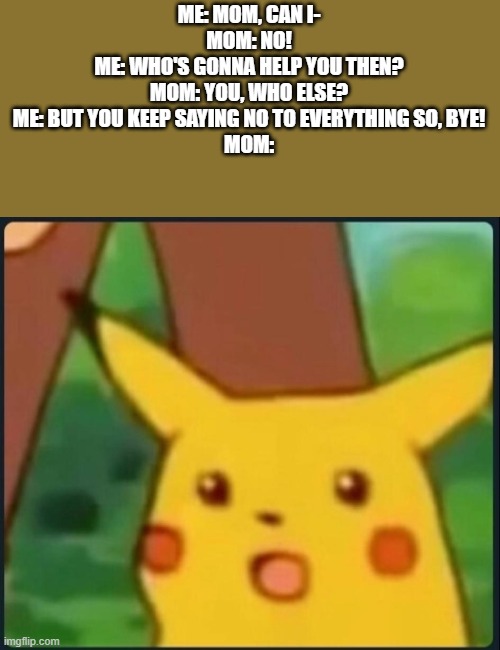 Moral: Never interrupt your child | ME: MOM, CAN I-
MOM: NO!
ME: WHO'S GONNA HELP YOU THEN?
MOM: YOU, WHO ELSE?
ME: BUT YOU KEEP SAYING NO TO EVERYTHING SO, BYE!
MOM: | image tagged in surprised pikachu | made w/ Imgflip meme maker