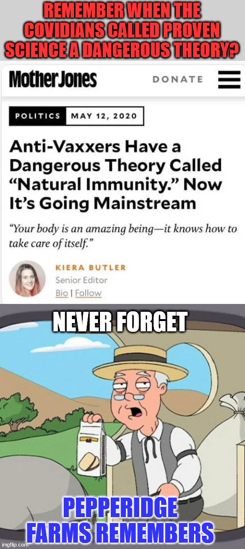 Never forget their insanity... never forgive it either... | REMEMBER WHEN THE COVIDIANS CALLED PROVEN SCIENCE A DANGEROUS THEORY? NEVER FORGET; PEPPERIDGE FARMS REMEMBERS | image tagged in memes,pepperidge farm remembers,covid,truth | made w/ Imgflip meme maker