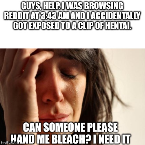 I need eye bleach | GUYS, HELP. I WAS BROWSING REDDIT AT 3:43 AM AND I ACCIDENTALLY GOT EXPOSED TO A CLIP OF HENTAI. CAN SOMEONE PLEASE HAND ME BLEACH? I NEED IT | image tagged in memes,first world problems | made w/ Imgflip meme maker