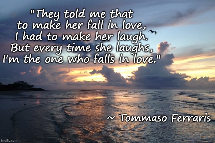 Falling in Love | "They told me that to make her fall in love, I had to make her laugh. But every time she laughs, I'm the one who falls in love."; ~ Tommaso Ferraris | image tagged in love | made w/ Imgflip meme maker