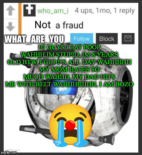 i found what_are_you's announcement posted 1 second ago. i managed to screenshot it before he deleted it in 15 sec | HI GUYS I EAT POOP WAHHH IM STUPID, IM 8 YEARS OLD BTW, I GET F'S ALL DAY WAHHHHH
MY MOM HATES SO MUCH WAHHH, MY DAD HITS ME WITH BELT WAHHHHHHH, I AM BOZO | image tagged in what_are_you announcement temp | made w/ Imgflip meme maker