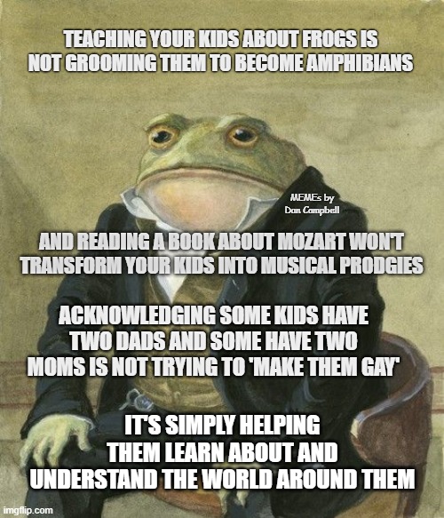 Gentleman frog | TEACHING YOUR KIDS ABOUT FROGS IS NOT GROOMING THEM TO BECOME AMPHIBIANS; MEMEs by Dan Campbell; AND READING A BOOK ABOUT MOZART WON'T TRANSFORM YOUR KIDS INTO MUSICAL PRODGIES; ACKNOWLEDGING SOME KIDS HAVE TWO DADS AND SOME HAVE TWO MOMS IS NOT TRYING TO 'MAKE THEM GAY'; IT'S SIMPLY HELPING THEM LEARN ABOUT AND UNDERSTAND THE WORLD AROUND THEM | image tagged in gentleman frog | made w/ Imgflip meme maker
