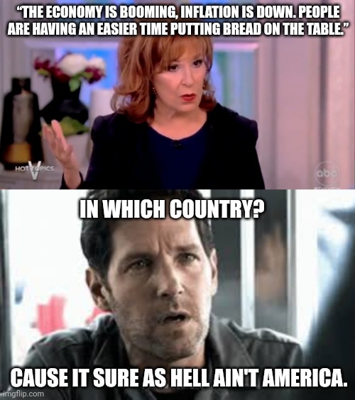 Joy Behar is in LaLa land. | “THE ECONOMY IS BOOMING, INFLATION IS DOWN. PEOPLE ARE HAVING AN EASIER TIME PUTTING BREAD ON THE TABLE.”; IN WHICH COUNTRY? CAUSE IT SURE AS HELL AIN'T AMERICA. | image tagged in i'm so confused | made w/ Imgflip meme maker