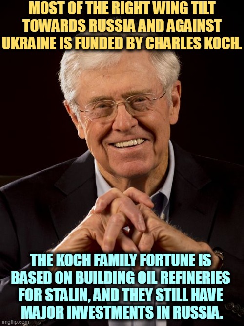 koch smile | MOST OF THE RIGHT WING TILT TOWARDS RUSSIA AND AGAINST UKRAINE IS FUNDED BY CHARLES KOCH. THE KOCH FAMILY FORTUNE IS 
BASED ON BUILDING OIL REFINERIES 
FOR STALIN, AND THEY STILL HAVE 
MAJOR INVESTMENTS IN RUSSIA. | image tagged in koch smile,love,russia,hate,ukraine,big oil | made w/ Imgflip meme maker