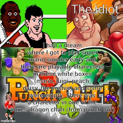 Punchout announcment temp | I had a dream where I got to play super mario wonder early and there are playable charecters in these white boxes (mario, luigi, peach, daisy, the yoshis) and some were empty. There was a charecter in one of the boxes dragon chan (from punch out) | image tagged in punchout announcment temp | made w/ Imgflip meme maker