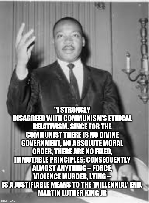 Martin hates commies | "I STRONGLY DISAGREED WITH COMMUNISM’S ETHICAL RELATIVISM. SINCE FOR THE COMMUNIST THERE IS NO DIVINE GOVERNMENT, NO ABSOLUTE MORAL ORDER, THERE ARE NO FIXED, IMMUTABLE PRINCIPLES; CONSEQUENTLY ALMOST ANYTHING – FORCE, VIOLENCE MURDER, LYING – IS A JUSTIFIABLE MEANS TO THE ‘MILLENNIAL’ END.
MARTIN LUTHER KING JR | image tagged in martin luther king jr,communism | made w/ Imgflip meme maker