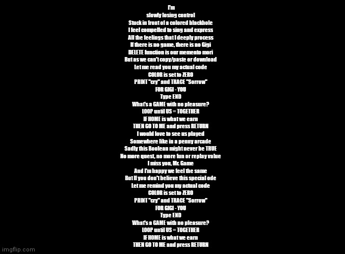 Gigi's Song (My Actual Code) - There Is No Game: Wrong Dimension | I'm slowly losing control
Stuck in front of a colored blackhole
I feel compelled to sing and express
All the feelings that I deeply process
If there is no game, there is no Gigi
DELETE function is our memento mori
But as we can't copy/paste or download
Let me read you my actual code
COLOR is set to ZERO
PRINT "cry" and TRACE "Sorrow"
FOR GIGI - YOU
Type END
What's a GAME with no pleasure?
LOOP until US = TOGETHER
IF HOME is what we earn
THEN GO TO ME and press RETURN
I would love to see us played
Somewhere like in a penny arcade
Sadly this Boolean might never be TRUE
No more quest, no more fun or replay value
I miss you, Mr. Game
And I'm happy we feel the same
But If you don't believe this special ode
Let me remind you my actual code
COLOR is set to ZERO
PRINT "cry" and TRACE "Sorrow"
FOR GIGI - YOU
Type END
What's a GAME with no pleasure?
LOOP until US = TOGETHER
IF HOME is what we earn
THEN GO TO ME and press RETURN | image tagged in blank black,copypasta,there is no game | made w/ Imgflip meme maker