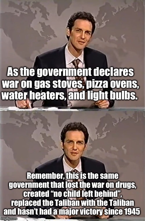 Was there a war on poverty? Who won? | As the government declares war on gas stoves, pizza ovens, water heaters, and light bulbs. Remember, this is the same government that lost the war on drugs, created “no child left behind”, replaced the Taliban with the Taliban and hasn’t had a major victory since 1945 | image tagged in weekend update with norm,politics lol,memes,government | made w/ Imgflip meme maker